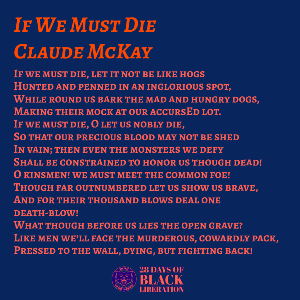 If We Must Die by Claude McKay
If we must die, let it not be like hogs
Hunted and penned in an inglorious spot,
While round us bark the mad and hungry dogs,
Making their mock at our accursEd lot.
If we must die, O let us nobly die,
So that our precious blood may not be shed
In vain; then even the monsters we defy
Shall be constrained to honor us though dead!
O kinsmen! we must meet the common foe!
Though far outnumbered let us show us brave,
And for their thousand blows deal one death-blow!
What though before us lies the open grave?
Like men we’ll face the murderous, cowardly pack,
Pressed to the wall, dying, but fighting back!